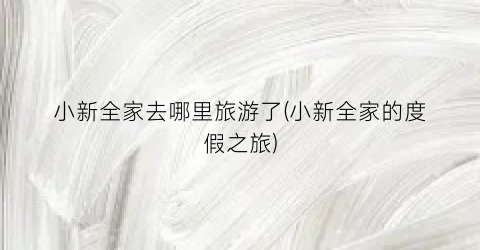 小新全家去哪里旅游了(小新全家的度假之旅)