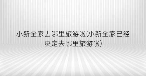 小新全家去哪里旅游啦(小新全家已经决定去哪里旅游啦)