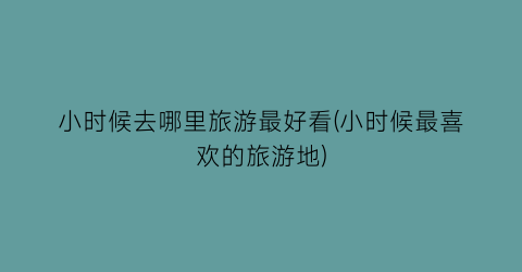 小时候去哪里旅游最好看(小时候最喜欢的旅游地)
