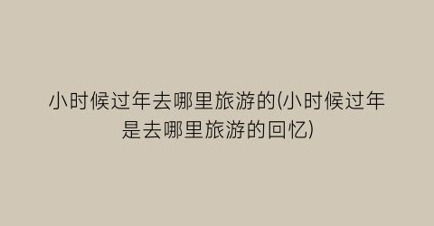 小时候过年去哪里旅游的(小时候过年是去哪里旅游的回忆)