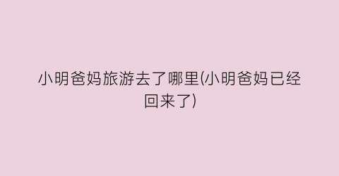 小明爸妈旅游去了哪里(小明爸妈已经回来了)