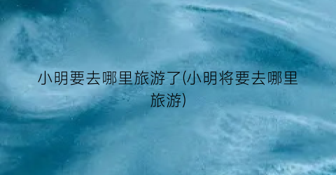小明要去哪里旅游了(小明将要去哪里旅游)