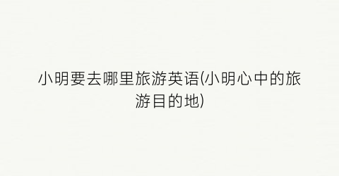 小明要去哪里旅游英语(小明心中的旅游目的地)