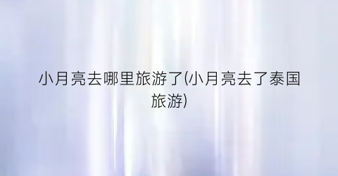 小月亮去哪里旅游了(小月亮去了泰国旅游)