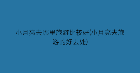 小月亮去哪里旅游比较好(小月亮去旅游的好去处)