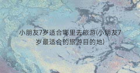 小朋友7岁适合哪里去旅游(小朋友7岁最适合的旅游目的地)