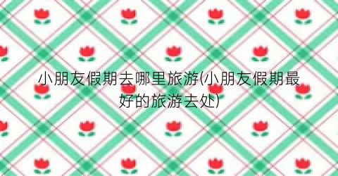 小朋友假期去哪里旅游(小朋友假期最好的旅游去处)
