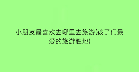 小朋友最喜欢去哪里去旅游(孩子们最爱的旅游胜地)