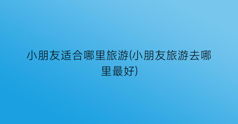 小朋友适合哪里旅游(小朋友旅游去哪里最好)