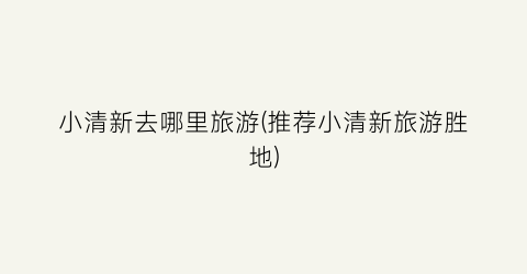 小清新去哪里旅游(推荐小清新旅游胜地)