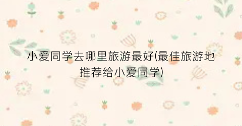小爱同学去哪里旅游最好(最佳旅游地推荐给小爱同学)