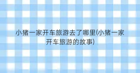 小猪一家开车旅游去了哪里(小猪一家开车旅游的故事)