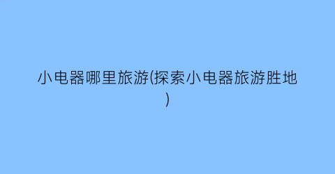 小电器哪里旅游(探索小电器旅游胜地)