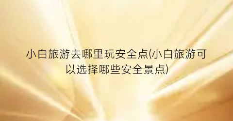 小白旅游去哪里玩安全点(小白旅游可以选择哪些安全景点)