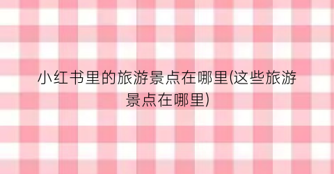 小红书里的旅游景点在哪里(这些旅游景点在哪里)