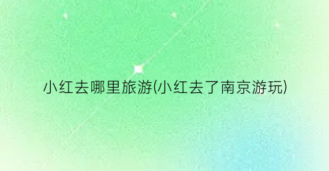 小红去哪里旅游(小红去了南京游玩)