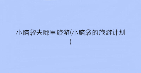 小脑袋去哪里旅游(小脑袋的旅游计划)