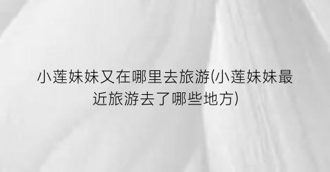 小莲妹妹又在哪里去旅游(小莲妹妹最近旅游去了哪些地方)