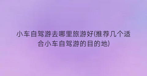 小车自驾游去哪里旅游好(推荐几个适合小车自驾游的目的地)