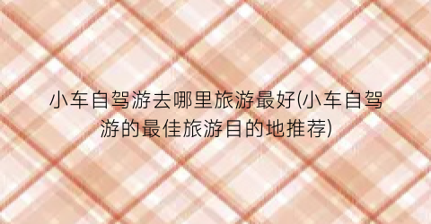 小车自驾游去哪里旅游最好(小车自驾游的最佳旅游目的地推荐)