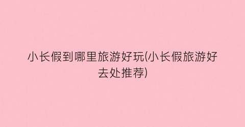 小长假到哪里旅游好玩(小长假旅游好去处推荐)