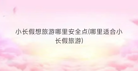 小长假想旅游哪里安全点(哪里适合小长假旅游)
