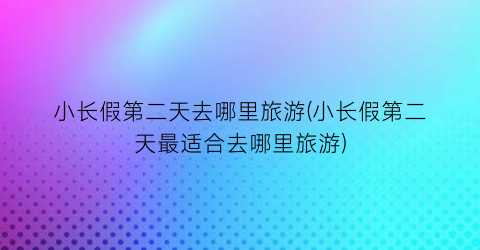 小长假第二天去哪里旅游(小长假第二天最适合去哪里旅游)