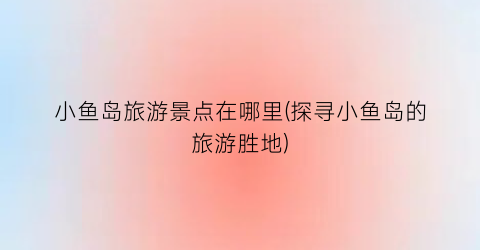 小鱼岛旅游景点在哪里(探寻小鱼岛的旅游胜地)