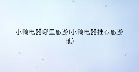 小鸭电器哪里旅游(小鸭电器推荐旅游地)