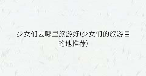 少女们去哪里旅游好(少女们的旅游目的地推荐)