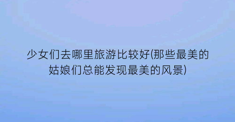 少女们去哪里旅游比较好(那些最美的姑娘们总能发现最美的风景)