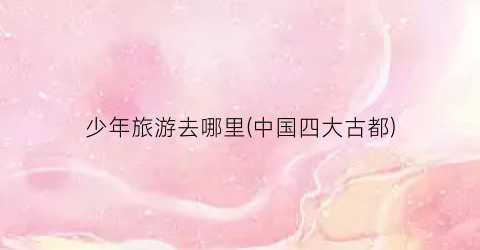 少年旅游去哪里(中国四大古都)