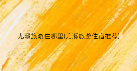 尤溪旅游住哪里(尤溪旅游住宿推荐)