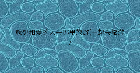 就想和爱的人去哪里旅游(一起去旅游)