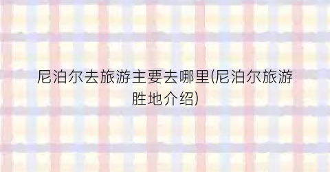尼泊尔去旅游主要去哪里(尼泊尔旅游胜地介绍)