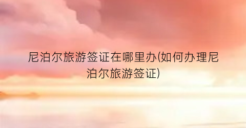 尼泊尔旅游签证在哪里办(如何办理尼泊尔旅游签证)