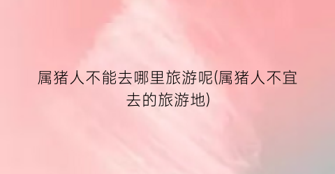 属猪人不能去哪里旅游呢(属猪人不宜去的旅游地)