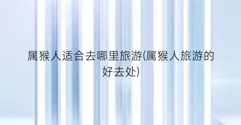 属猴人适合去哪里旅游(属猴人旅游的好去处)