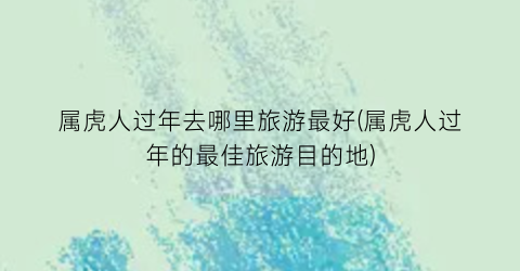 属虎人过年去哪里旅游最好(属虎人过年的最佳旅游目的地)
