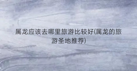 属龙应该去哪里旅游比较好(属龙的旅游圣地推荐)