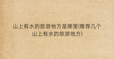 山上有水的旅游地方是哪里(推荐几个山上有水的旅游地方)