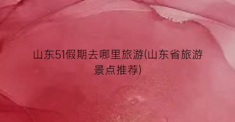 山东51假期去哪里旅游(山东省旅游景点推荐)