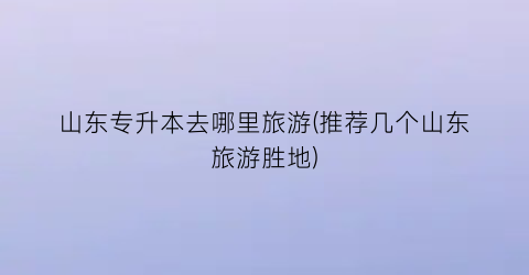 山东专升本去哪里旅游(推荐几个山东旅游胜地)
