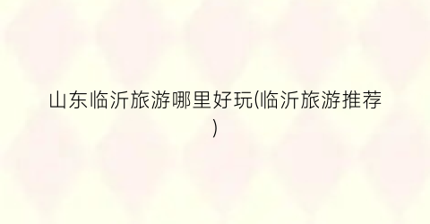 山东临沂旅游哪里好玩(临沂旅游推荐)