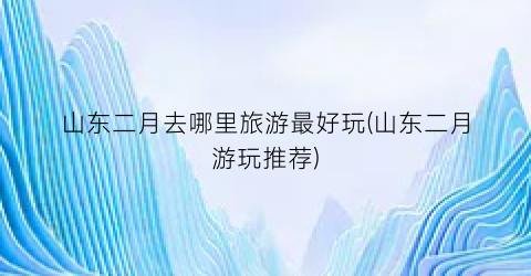 山东二月去哪里旅游最好玩(山东二月游玩推荐)