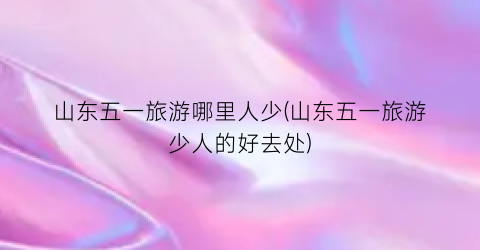 山东五一旅游哪里人少(山东五一旅游少人的好去处)