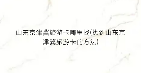 山东京津冀旅游卡哪里找(找到山东京津冀旅游卡的方法)