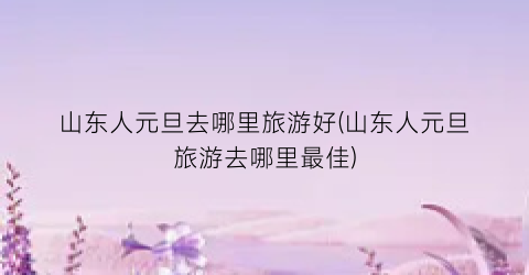 山东人元旦去哪里旅游好(山东人元旦旅游去哪里最佳)