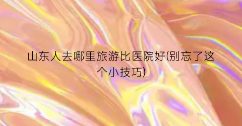 山东人去哪里旅游比医院好(别忘了这个小技巧)