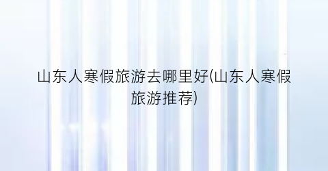 山东人寒假旅游去哪里好(山东人寒假旅游推荐)